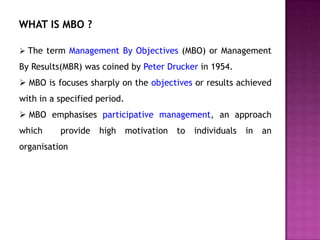 WHAT IS MBO ?

 The term Management By Objectives (MBO) or Management

By Results(MBR) was coined by Peter Drucker in 1954.
 MBO is focuses sharply on the objectives or results achieved
with in a specified period.
 MBO emphasises participative management, an approach
which     provide   high      motivation   to   individuals   in   an
organisation
 