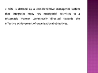  MBO is defined as a comprehensive managerial system
that integrates many key managerial activities in a
systematic   manner   ,consciously   directed   towards   the
effective achievement of organisational objectives.
 