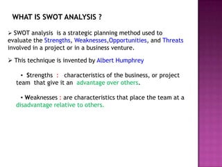 WHAT IS SWOT ANALYSIS ?

 SWOT analysis is a strategic planning method used to
evaluate the Strengths, Weaknesses,Opportunities, and Threats
involved in a project or in a business venture.

 This technique is invented by Albert Humphrey

    ▪ Strengths : characteristics of the business, or project
  team that give it an advantage over others.

    ▪ Weaknesses : are characteristics that place the team at a
  disadvantage relative to others.
 