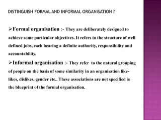 DISTINGUISH FORMAL AND INFORMAL ORGANISATION ?


Formal organisation :- They are deliberately designed to
achieve some particular objectives. It refers to the structure of well
defined jobs, each bearing a definite authority, responsibility and
accountability.

Informal organisation :- They refer to the natural grouping
of people on the basis of some similarity in an organisation like-
likes, dislikes, gender etc.. These associations are not specified in
the blueprint of the formal organisation.
 