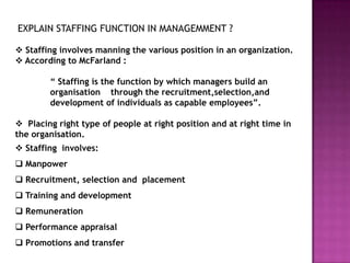 EXPLAIN STAFFING FUNCTION IN MANAGEMMENT ?

 Staffing involves manning the various position in an organization.
 According to McFarland :

        “ Staffing is the function by which managers build an
        organisation through the recruitment,selection,and
        development of individuals as capable employees”.

 Placing right type of people at right position and at right time in
the organisation.
 Staffing involves:
 Manpower
 Recruitment, selection and placement
 Training and development
 Remuneration
 Performance appraisal
 Promotions and transfer
 