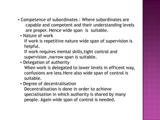 ▪ Competence of subordinates : Where subordinates are
     capable and competent and their understanding levels
     are proper. Hence wide span is suitable.
  ▪ Nature of work
    If work is repetitive nature wide span of supervision is
    helpful.
    If work requires mental skills,tight control and
    supervision ,narrow span is suitable.
  ▪ Delegation of authority
    When work is delegated to lower levels in efficent way,
    confusions are less.Here also wide span of control is
    suitable.
  ▪ Degree of decentralisation
    Decentralisation is done in order to achieve
    specialisation in which authority is shared by many
    people. Again wide span of control is needed.
 