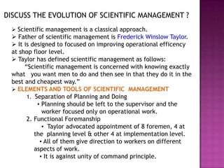 DISCUSS THE EVOLUTION OF SCIENTIFIC MANAGEMENT ?
  Scientific management is a classical approach.
  Father of scientific management is Frederick Winslow Taylor.
  It is designed to focused on improving operational efficency
 at shop floor level.
  Taylor has defined scientific management as follows:
      “Scientific management is concerned with knowing exactly
 what you want men to do and then see in that they do it in the
 best and cheapest way.”
  ELEMENTS AND TOOLS OF SCIENTIFIC MANAGEMENT
       1. Separation of Planning and Doing
           ▪ Planning should be left to the supervisor and the
             worker focused only on operational work.
       2. Functional Foremanship
             ▪ Taylor advocated appointment of 8 foremen, 4 at
          the planning level & other 4 at implementation level.
            ▪ All of them give direction to workers on different
          aspects of work.
            ▪ It is against unity of command principle.
 