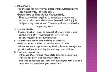 3. Job Analysis
   ▪ To find out the best way of doing things,which requires
      less movements, time and cost .
   ▪ Determined by Time-Motion-Fatigue study.
      Time study- time required to complete a movement.
      Motion study-check which parts involved in doing job.
      Fatigue study-amount and frequency of rest required in
                     completing work.
4. Standardisation
   ▪ Standardisation made in respect of :-instruments and
      tools,period of work,amount of work,working
      conditions,cost of productions etc.
5. Scientific Selection and Training of Workers
   ▪ Workers must be selected on the basis of their
     education,work experience,aptitude,physical strength etc.
   ▪ provide adequate training for making them efficent.
6. Financial Incentives
    ▪ Introduce Differential Piece Rate System to motivate
      workers for providing maximum effort.
    ▪ one who completes the work who got higher rate and one
       who doesn’t complete gets lower rate.
 
