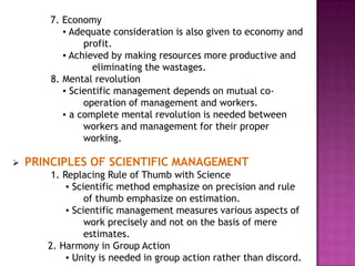 7. Economy
           ▪ Adequate consideration is also given to economy and
                profit.
           ▪ Achieved by making resources more productive and
                  eliminating the wastages.
        8. Mental revolution
           ▪ Scientific management depends on mutual co-
                operation of management and workers.
           ▪ a complete mental revolution is needed between
                workers and management for their proper
                working.

   PRINCIPLES OF SCIENTIFIC MANAGEMENT
        1. Replacing Rule of Thumb with Science
            ▪ Scientific method emphasize on precision and rule
                 of thumb emphasize on estimation.
            ▪ Scientific management measures various aspects of
                 work precisely and not on the basis of mere
                 estimates.
       2. Harmony in Group Action
            ▪ Unity is needed in group action rather than discord.
 