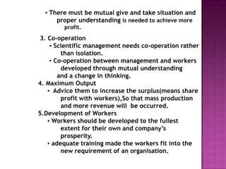 ▪ There must be mutual give and take situation and
      proper understanding is needed to achieve more
        profit.
 3. Co-operation
     ▪ Scientific management needs co-operation rather
         than isolation.
     ▪ Co-operation between management and workers
         developed through mutual understanding
        and a change in thinking.
4. Maximum Output
    ▪ Advice them to increase the surplus(means share
         profit with workers),So that mass production
         and more revenue will be occurred.
5.Development of Workers
    ▪ Workers should be developed to the fullest
         extent for their own and company‟s
         prosperity.
    ▪ adequate training made the workers fit into the
         new requirement of an organisation.
 