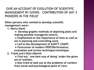 GIVE AN ACCOUNT OF EVOLUTION OF SCIENTIFIC
MANAGEMENT BY GIVING CONTRIBUTION OF ANY 3
PIONEERS IN THE FIELD?
Other persons who worked to develop scientific
management were:-
 1. Henry Gantt
        ● Develop graphic methods of depicting plans and
       making possible managerial control.
        ● Emphasized on the importance of time as well as
       ost in planning and controlling work.
        ● Led to the development of GANTT CHART.
        ● Forerunner of modern PERT(Performance,
       evaluation and review technique) technique.
 2. Frank and Lillian Giberth
        ● Find out „ one best way of doing‟ under the given
       set of realities.
        ● Also tried to look out at the problems of workers
       from social and psychological point of view.
 