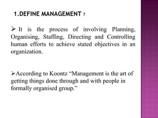 1.DEFINE MANAGEMENT ?

 It is the process of involving Planning,
Organising, Staffing, Directing and Controlling
human efforts to achieve stated objectives in an
organization.


According to Koontz “Management is the art of
getting things done through and with people in
formally organised group.”
 
