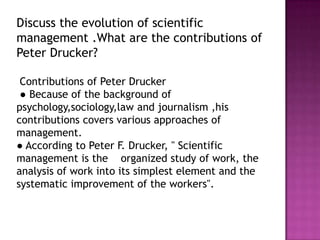 Discuss the evolution of scientific
management .What are the contributions of
Peter Drucker?

 Contributions of Peter Drucker
 ● Because of the background of
psychology,sociology,law and journalism ,his
contributions covers various approaches of
management.
● According to Peter F. Drucker, " Scientific
management is the organized study of work, the
analysis of work into its simplest element and the
systematic improvement of the workers".
 