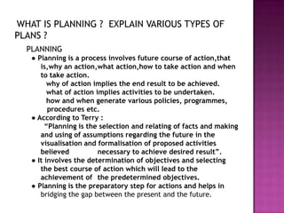 WHAT IS PLANNING ? EXPLAIN VARIOUS TYPES OF
PLANS ?
  PLANNING
   ● Planning is a process involves future course of action,that
      is,why an action,what action,how to take action and when
      to take action.
         why of action implies the end result to be achieved.
         what of action implies activities to be undertaken.
         how and when generate various policies, programmes,
         procedures etc.
   ● According to Terry :
        “Planning is the selection and relating of facts and making
      and using of assumptions regarding the future in the
      visualisation and formalisation of proposed activities
      believed           necessary to achieve desired result”.
   ● It involves the determination of objectives and selecting
      the best course of action which will lead to the
      achievement of the predetermined objectives.
   ● Planning is the preparatory step for actions and helps in
      bridging the gap between the present and the future.
 