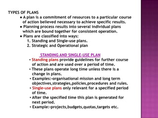 TYPES OF PLANS
     ● A plan is a commitment of resources to a particular course
       of action believed necessary to achieve specific results.
     ● Planning process results into several individual plans
       which are bound together for consistent operation.
     ● Plans are classified into ways:
         1. Standing and Single-use plans.
         2. Strategic and Operational plan

                  STANDING AND SINGLE-USE PLAN
           ▪ Standing plans provide guidelines for further course
             of action and are used over a period of time.
           ▪ These plans operate long time unless there is a
             change in plans.
           ▪ Examples:-organisational mission and long term
             objectives,strategies,policies,procedures and rules.
           ▪ Single-use plans only relevant for a specified period
             of time.
           ▪ After the specified time this plan is generated for
             next period.
           ▪ Example:-projects,budgets,quotas,targets etc.
 
