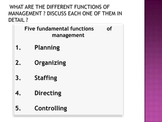 WHAT ARE THE DIFFERENT FUNCTIONS OF
MANAGEMENT ? DISCUSS EACH ONE OF THEM IN
DETAIL ?
       Five fundamental functions   of
                 management

  1.      Planning

  2.      Organizing

  3.      Staffing

  4.      Directing

  5.      Controlling
 