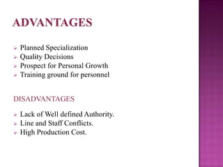    Planned Specialization
   Quality Decisions
   Prospect for Personal Growth
   Training ground for personnel


DISADVANTAGES

   Lack of Well defined Authority.
   Line and Staff Conflicts.
   High Production Cost.
 