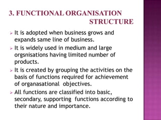  It is adopted when business grows and
  expands same line of business.
 It is widely used in medium and large
  orgsnisations having limited number of
  products.
 It is created by grouping the activities on the
  basis of functions required for achievement
  of organasational objectives.
 All functions are classified into basic,
  secondary, supporting functions according to
  their nature and importance.
 