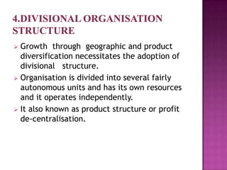  Growth through geographic and product
  diversification necessitates the adoption of
  divisional structure.
 Organisation is divided into several fairly
  autonomous units and has its own resources
  and it operates independently.
 It also known as product structure or profit
  de-centralisation.
 
