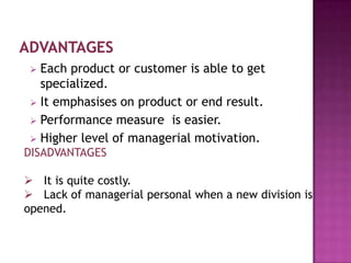  Each product or customer is able to get
   specialized.
  It emphasises on product or end result.
  Performance measure is easier.
  Higher level of managerial motivation.
DISADVANTAGES

 It is quite costly.
 Lack of managerial personal when a new division is
opened.
 