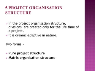  In the project organisation structure,
  divisions are created only for the life time of
  a project.
 It is organic-adaptive in nature.


Two forms:-

 Pure project structure
 Matrix organisation structure
 