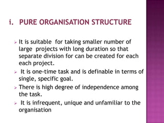  It is suitable for taking smaller number of
  large projects with long duration so that
  separate division for can be created for each
  each project.
 It is one-time task and is definable in terms of
  single, specific goal.
 There is high degree of independence among
  the task.
 It is infrequent, unique and unfamiliar to the
  organisation
 