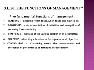 3.LIST THE FUNCTIONS OF MANAGEMENT ?

      Five fundamental functions of management
1.   PLANNING :- deciding -what to do,when to do and how to do.
2.   ORGANISING :- departmentation of activities and delegation of
     authority & responsibility.
3.   STAFFING :- manning of the various position in an organiation.

4 . DIRECTING :- directing subordinates for organisational objective.
5. CONTROLLING :-         Controlling means the measurement and
     correction of performance of activities of subordinates
 