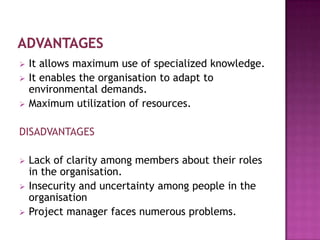    It allows maximum use of specialized knowledge.
   It enables the organisation to adapt to
    environmental demands.
   Maximum utilization of resources.

DISADVANTAGES

   Lack of clarity among members about their roles
    in the organisation.
   Insecurity and uncertainty among people in the
    organisation
   Project manager faces numerous problems.
 