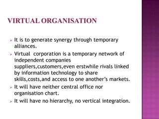    It is to generate synergy through temporary
    alliances.
   Virtual corporation is a temporary network of
    independent companies
    suppliers,customers,even erstwhile rivals linked
    by information technology to share
    skills,costs,and access to one another’s markets.
   It will have neither central office nor
    organisation chart.
   It will have no hierarchy, no vertical integration.
 