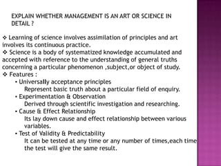 EXPLAIN WHETHER MANAGEMENT IS AN ART OR SCIENCE IN
   DETAIL ?

 Learning of science involves assimilation of principles and art
involves its continuous practice.
 Science is a body of systematized knowledge accumulated and
accepted with reference to the understanding of general truths
concerning a particular phenomenon ,subject,or object of study.
 Features :
     ▪ Universally acceptance principles
         Represent basic truth about a particular field of enquiry.
     ▪ Experimentation & Observation
         Derived through scientific investigation and researching.
     ▪ Cause & Effect Relationship
         Its lay down cause and effect relationship between various
         variables.
     ▪ Test of Validity & Predictability
         It can be tested at any time or any number of times,each time
         the test will give the same result.
 