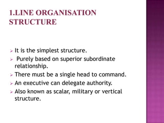  It is the simplest structure.
 Purely based on superior subordinate
  relationship.
 There must be a single head to command.
 An executive can delegate authority.
 Also known as scalar, military or vertical
  structure.
 