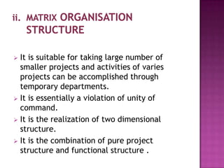  It is suitable for taking large number of
  smaller projects and activities of varies
  projects can be accomplished through
  temporary departments.
 It is essentially a violation of unity of
  command.
 It is the realization of two dimensional
  structure.
 It is the combination of pure project
  structure and functional structure .
 