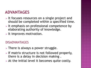  It focuses resources on a single project and
  should be completed within a specified time.
 It emphasis on professional competence by
  elaborating authority of knowledge.
 It improves motivation.


DISADVANTAGES
 There is always a power struggle.
 If matrix structure is not followed properly,
  there is a delay in decision making .
 At the initial level it becomes quite costly.
 