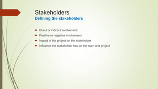 Stakeholders
Defining the stakeholders
 Direct or indirect involvement
 Positive or negative involvement
 Impact of the project on the stakeholder
 Influence the stakeholder has on the team and project
 