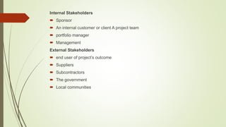 Internal Stakeholders
 Sponsor
 An internal customer or client A project team
 portfolio manager
 Management
External Stakeholders
 end user of project’s outcome
 Suppliers
 Subcontractors
 The government
 Local communities
 