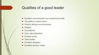 Qualities of a good leader
 Excellent communication and interpersonal skills
 The ability to inspire others
 Positive attitude and enthusiasm
 Integrity
 Competence
 Cool, calm disposition
 Problem solver
 Team builder
 Excellent delegator
 Excellent decision maker
 