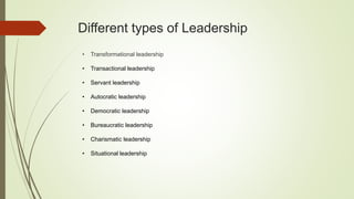 Different types of Leadership
• Transformational leadership
• Transactional leadership
• Servant leadership
• Autocratic leadership
• Democratic leadership
• Bureaucratic leadership
• Charismatic leadership
• Situational leadership
 