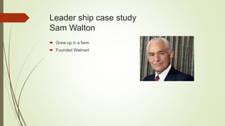 Leader ship case study
Sam Walton
 Grew up in a farm
 Founded Walmart
 