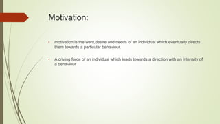 Motivation:
• motivation is the want,desire and needs of an individual which eventually directs
them towards a particular behaviour.
• A driving force of an individual which leads towards a direction with an intensity of
a behaviour
 