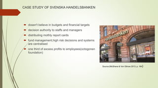 CASE STUDY OF SVENSKA HANDELSBANKEN
 dosen't believe in budgets and financial targets
 decision authority to staffs and managers
 distributing mothly report cards
 fund management,high risk decisions and systems
are centralised
 one third of excess profits to employees(octogonen
foundation)
Source:(McShane & Von Glinow 2013, p. 164)
 
