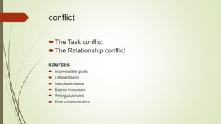 conflict
The Task conflict
The Relationship conflict
sources
 Incompatible goals
 Differentiation
 Interdependence
 Scarce resources
 Ambiguous rules
 Poor communication
 
