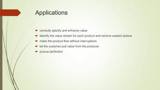 Applications
 correctly specify and enhance value
 identify the value stream for each product and remove wasted actions
 make the product flow without interruptions
 let the customer pull value from the producer
 pursue perfection
 
