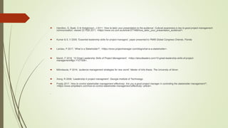  Hamilton, G, Byatt, G & Hodgkinson, J 2011, 'How to tailor your presentation to the audience', Cultural awareness is key to good project management
communication, viewed 22 FEB 2011, <https://www.cio.com.au/article/377488/how_tailor_your_presentation_audience/>.
 Kumar & S, V 2009, 'Essential leadership skills for project managers', paper presented to PMI® Global Congress Orlando, Florida.
 Landau, P 2017, 'What is a Stakeholder?', <https://www.projectmanager.com/blog/what-is-a-stakeholder>.
 Marsh, F 2018, '10 Great Leadership Skills of Project Management', <https://aboutleaders.com/10-great-leadership-skills-of-project-
management/#gs.Y1ZTS0k>.
 Milindasuta, P 2016, ‘audience management strategies for new world', Master of Arts thesis, The University of Akron
 Xiong, R 2008, 'Leadership in project managment', Georgia Institute of Technology.
 Pradip 2017, 'How to control stakeholder management effectively: Are you a good project manager in controlling the stakeholder management?',
<https://www.simplilearn.com/how-to-control-stakeholder-management-effectively- article>.

 