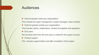 Audiences
 Internal (people inside your organization)
This includes the upper management, project managers, team member
 External (people outside your organization)
This includes clients, collaborators, vendors & suppliers and regulators
 End users
Info and feed back from the end users is critical for the project success
 Product support
This includes support before and after completion of the project
 