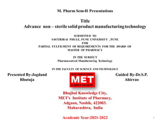 M. Pharm Sem-II Presentations
Title
Advance non – sterilesolidproduct manufacturingtechnology
SUBMITTED TO
SAVITRIBAI PHULE, PUNE UNIVERSITY , PUNE
FOR
PARTIAL FULFILMENT OF REQUIREMENTS FOR THE AWARD OF
MASTER OF PHARMACY
IN THE SUBJECT
Pharmaceutical Manufacturing Technology
IN THE FACULTY OF SCIENCE AND TECHNOLOGY
Bhujbal Knowledge City,
MET’s Institute of Pharmacy,
Adgaon, Nashik, 422003.
Maharashtra, India
Academic Year-2021-2022 1
Presented By-Jogdand
Rhutuja
Guided By-Dr.S.P.
Ahirrao
 