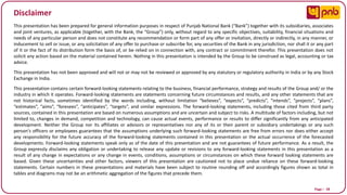 Page I 58
Disclaimer
This presentation has been prepared for general information purposes in respect of Punjab National Bank (“Bank”) together with its subsidiaries, associates
and joint ventures, as applicable (together, with the Bank, the “Group”) only, without regard to any specific objectives, suitability, financial situations and
needs of any particular person and does not constitute any recommendation or form part of any offer or invitation, directly or indirectly, in any manner, or
inducement to sell or issue, or any solicitation of any offer to purchase or subscribe for, any securities of the Bank in any jurisdiction, nor shall it or any part
of it or the fact of its distribution form the basis of, or be relied on in connection with, any contract or commitment therefor. This presentation does not
solicit any action based on the material contained herein. Nothing in this presentation is intended by the Group to be construed as legal, accounting or tax
advice.
This presentation has not been approved and will not or may not be reviewed or approved by any statutory or regulatory authority in India or by any Stock
Exchange in India.
This presentation contains certain forward-looking statements relating to the business, financial performance, strategy and results of the Group and/ or the
industry in which it operates. Forward-looking statements are statements concerning future circumstances and results, and any other statements that are
not historical facts, sometimes identified by the words including, without limitation “believes”, “expects”, “predicts”, “intends”, “projects”, “plans”,
“estimates”, “aims”, “foresees”, “anticipates”, “targets”, and similar expressions. The forward-looking statements, including those cited from third party
sources, contained in this presentation are based on numerous assumptions and are uncertain and subject to risks. A multitude of factors including, but not
limited to, changes in demand, competition and technology, can cause actual events, performance or results to differ significantly from any anticipated
development. Neither the Group nor its affiliates or advisors or representatives nor any of its or their parent or subsidiary undertakings or any such
person's officers or employees guarantees that the assumptions underlying such forward-looking statements are free from errors nor does either accept
any responsibility for the future accuracy of the forward-looking statements contained in this presentation or the actual occurrence of the forecasted
developments. Forward-looking statements speak only as of the date of this presentation and are not guarantees of future performance. As a result, the
Group expressly disclaims any obligation or undertaking to release any update or revisions to any forward-looking statements in this presentation as a
result of any change in expectations or any change in events, conditions, assumptions or circumstances on which these forward looking statements are
based. Given these uncertainties and other factors, viewers of this presentation are cautioned not to place undue reliance on these forward-looking
statements. Certain numbers in these presentations and materials have been subject to routine rounding off and accordingly figures shown as total in
tables and diagrams may not be an arithmetic aggregation of the figures that precede them.
 