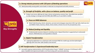 Page I 7
a. Strong Industry presence with 129 years of Banking operations
b. Strength of Portfolio, with a focus on balance, quality and profit
c. Focus on RAM Advances
Key Strengths
f. HR Transformation & Experienced leadership team
❖ Ranks favourably among public sector banks in India due to strong brand and wider presence
❖ Product and service offerings for large, diverse and growing customer base. Diversified loan portfolio
is a key strategy to manage and limit NPAs (Net NPA% as of June’2024 is 0.60%)
❖ Retail Credit (housing, vehicle, education, personal and mortgages), Agriculture (KCC, Agri Infra, Gold Loan etc)
and MSME (Traders, Business, Mudra, Street vendors, Artisans etc) are the principal focus area.
e. Digital Transformation
❖ Undergoing Digitization at a rapid pace with revamped PNB One mobile app and diversified digital
offerings with more than 100+ products and Services
d. Robust funding and liquidity
❖ Predominantly Customer Deposits is funding assets. Deposit franchise is supported by its nationwide
Branch, ATM & Business Correspondence network.
❖ Successful ongoing implementation of HR Transformation Project “UDAAN” to become #1 HR brand in BFSI
space. Qualified and experienced leaders at all levels along with succession planning.
 