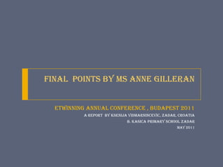 Final  Points by Ms Anne Gilleran eTwinning ANNUAL Conference , Budapest 2011 a report  by Ksenija VidmarNincevic, Zadar, Croatia B. Kasica Primary School Zadar May 2011 