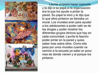 Laurita empezó hacer memoria
y le dijo a su papá si la organización
era la que los ayudo a pintar la
pared. Su papá la miro y le dijo que
lo que ellos pintaron se llamaba un
mural. Los murales eran para ayudar
a los adolecentes a poder salir se de
las drogas y poder mostrar los
diferentes grupos étnicos que hay en
cada comunidad. Laurita le fascino
poder pintar en la pared y quiso
saber mas sobre ellos. Como ella
pasa por unos murales cuando va
camino a la escuela ya sabe un poco
mas de donde vienen y el porque los
pintaron.
 