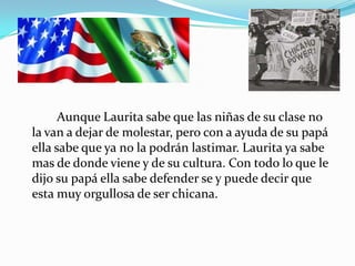 Aunque Laurita sabe que las niñas de su clase no
la van a dejar de molestar, pero con a ayuda de su papá
ella sabe que ya no la podrán lastimar. Laurita ya sabe
mas de donde viene y de su cultura. Con todo lo que le
dijo su papá ella sabe defender se y puede decir que
esta muy orgullosa de ser chicana.
 