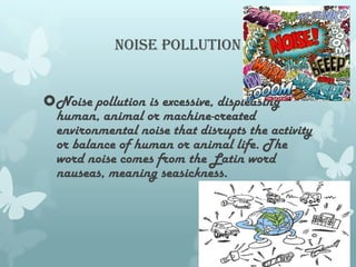 Noise pollution


Noise pollution is excessive, displeasing
 human, animal or machine-created
 environmental noise that disrupts the activity
 or balance of human or animal life. The
 word noise comes from the Latin word
 nauseas, meaning seasickness.
 