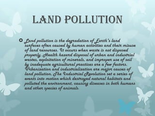LAND POLLUTION
 Land pollution is the degradation of Earth's land
  surfaces often caused by human activities and their misuse
  of land resources. It occurs when waste is not disposed
  properly. Health hazard disposal of urban and industrial
  wastes, exploitation of minerals, and improper use of soil
  by inadequate agricultural practices are a few factors.
  Urbanization and industrialization are major causes of
  land pollution. The Industrial Revolution set a series of
  events into motion which destroyed natural habitats and
  polluted the environment, causing diseases in both humans
  and other species of animals.
 