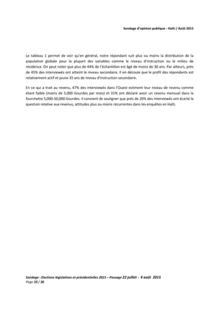 Sondage d’opinion publique - Haïti / Août 2015
Sondage : Elections législatives et présidentielles 2015 – Passage 22 juillet - 4 août 2015
Page 10 / 36
Le tableau 1 permet de voir qu’en général, notre répondant suit plus ou moins la distribution de la
population globale pour la plupart des variables comme le niveau d’instruction ou le milieu de
résidence. On peut noter que plus de 44% de l’échantillon est âgé de moins de 30 ans. Par ailleurs, près
de 45% des interviewés ont atteint le niveau secondaire. Il en découle que le profil des répondants est
relativement actif et jeune 35 ans de niveau d’instruction secondaire.
En ce qui a trait au revenu, 47% des interviewés dans l’Ouest estiment leur niveau de revenu comme
étant faible (moins de 5,000 Gourdes par mois) et 31% ont déclaré avoir un revenu mensuel dans la
fourchette 5,000-50,000 Gourdes. Il convient de souligner que près de 20% des interviewés ont écarté la
question relative aux revenus, attitudes plus ou moins récurrentes dans les enquêtes en Haïti.
 