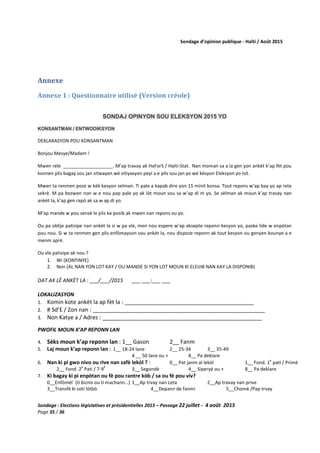 Sondage d’opinion publique - Haïti / Août 2015
Sondage : Elections législatives et présidentielles 2015 – Passage 22 juillet - 4 août 2015
Page 35 / 36
Annexe
Annexe 1 : Questionnaire utilisé (Version créole)
SONDAJ OPINYON SOU ELEKSYON 2015 YO
KONSANTMAN / ENTWODIKSYON
DEKLARASYON POU KONSANTMAN
Bonjou Mesye/Madam !
Mwen rele ___________________. M’ap travay ak HaForS / Haïti-Stat. Nan moman sa a la gen yon ankèt k’ap fèt pou
konnen plis bagay sou jan sitwayen wè sitiyasyon peyi a e plis sou jan yo wè kèsyon Eleksyon yo isit.
Mwen ta renmen poze w kèk kesyon selman. Ti pale a kapab dire yon 15 minit konsa. Tout repons w’ap bay yo ap rete
sekrè. M pa bezwen non w e nou pap pale yo ak lòt moun sou sa w’ap di m yo. Se sèlman ak moun k’ap travay nan
ankèt la, k’ap gen rapò ak sa w ap di yo.
M’ap mande w pou sensè le plis ke posib ak mwen nan repons ou yo.
Ou pa oblije patisipe nan ankèt la si w pa vle, men nou espere w’ap aksepte reponn kesyon yo, paske lide w enpòtan
pou nou. Si w ta renmen gen plis enfòmayson sou ankèt la, nou dispoze reponn ak tout kesyon ou genyen kounye a e
menm aprè.
Ou vle patisipe ak nou ?
1. Wi (KONTINYE)
2. Non (AL NAN YON LOT KAY / OU MANDE SI YON LOT MOUN KI ELEIJIB NAN KAY LA DISPONIB)
DAT AK LÈ ANKÈT LA : ___/___/2015 ___ ___:___ ___
LOKALIZASYON
1. Komin kote ankèt la ap fèt la : _____________________________________________
2. # Sd’E / Zon nan : _______________________________________________________
3. Non Katye a / Adres : ___________________________________________________
PWOFIL MOUN K’AP REPONN LAN
4. Sèks moun k’ap reponn lan : 1__ Gason 2__ Fanm
5. Laj moun k’ap reponn lan : 1__ 18-24 lane 2__ 25-34 3__ 35-49
4 __ 50 lane ou + 8__ Pa deklare
6. Nan ki pi gwo nivo ou rive nan zafè lekòl ? : 0__ Pat janm al lekòl 1__ Fond. 1
e
pati / Primè
2__ Fond. 2
e
Pati / 7-9
E
3__ Segondè 4__ Siperyè ou + 8__ Pa deklare
7. Ki bagay ki pi enpòtan ou fè pou rantre kòb / sa ou fè pou viv?
0__Enfòmèl (ti biznis ou ti machann…) 1__Ap trvay nan Leta 2__Ap travay nan prive
3__Transfè ki soti lòtbò 4__Depann de fanmi 5__Chomè /Pap trvay
 